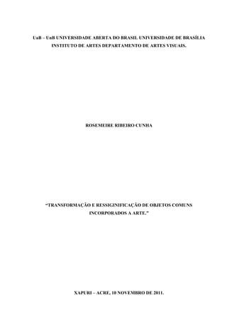 UaB – UnB UNIVERSIDADE ABERTA DO BRASIL UNIVERSIDADE DE BRASÍLIA
      INSTITUTO DE ARTES DEPARTAMENTO DE ARTES VISUAIS.




                   ROSEMEIRE RIBEIRO CUNHA




    “TRANSFORMAÇÃO E RESSIGINIFICAÇÃO DE OBJETOS COMUNS
                    INCORPORADOS A ARTE.”




               XAPURI – ACRE, 10 NOVEMBRO DE 2011.
 