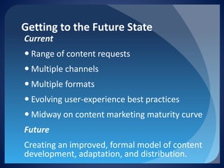 Getting to the Future State 
Current 
 
Range of content requests 
 
Multiple channels 
 
Multiple formats 
 
Evolving user-experience best practices 
 
Midway on content marketing maturity curve 
Future 
Creating an improved, formal model of content development, adaptation, and distribution.  