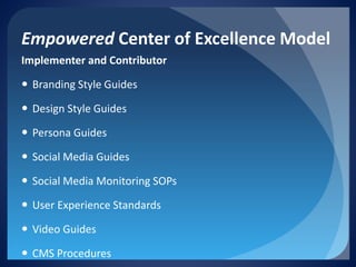 Empowered Center of Excellence Model 
Implementer and Contributor 
 
Branding Style Guides 
 
Design Style Guides 
 
Persona Guides 
 
Social Media Guides 
 
Social Media Monitoring SOPs 
 
User Experience Standards 
 
Video Guides 
 
CMS Procedures  
