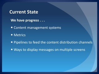 Current State 
We have progress . . . 
 
Content management systems 
 
Metrics 
 
Pipelines to feed the content distribution channels 
 
Ways to display messages on multiple screens  