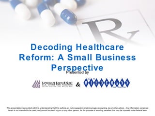 Decoding Healthcare Reform: A Small Business Perspective Presented by & This presentation is provided with the understanding that the authors are not engaged in rendering legal, accounting, tax or other advice.  Any information contained herein is not intended to be used, and cannot be used, by you or any other person, for the purpose of avoiding penalties that may be imposed under federal laws. 