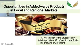Opportunities in Added-value Products
in Local and Regional Markets
A Presentation to the Brussels Policy
Briefing n. 58 on Africa’s Agriculture Trade
in a changing environment
DDDDDD
23rd October, 2019
 