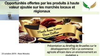 Opportunités offertes par les produits à haute
valeur ajoutée sur les marchés locaux et
régionaux
Présentation au Briefing de Bruxelles sur le
développement n°58 « Le commerce
agricole africain dans un environnement en
DDDDDD
23 octobre 2019 – Rose Mutuku
 