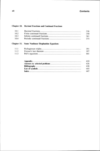 xtl Contents
Chapter 10.
1 0 . 1
10.2
1 0 . 3
1 0 . 4
ChapterI l.
Decimal Fractions and Continued Fractions
Decimal fractions...
Finite continuedfractions
Infinite continued fractions
Periodiccontinued fractions
Some Nonlinear Diophantine Equations
Pythagorean
triples....
Fermat'slasttheorem.............
Pell'sequations
336
350
3 6 1
315
l . l
t . 2
1 . 3
3 9 1
397
4 0 1
Appendix.. 410
Answers to selectedproblems 426
Bibliography............. 438
List of symbols.... 445
Index 447
 