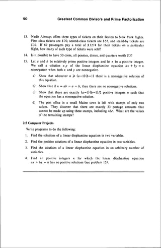 90 GreatestCommonDivisorsand PrimeFactorization
13. Nadir Airways offers three types of tickets on their Bostonto New York flights.
First-classtickets are $70, second-class
ticketsare $55, and stand-bytickets are
$39. If 69 passengers
p^y a total of $3274 for their tickets on a particular
flight, how many of each type of tickets were sold?
14. Is it possible
to have50 coins,all pennies,
dimes,and quartersworth,$3?
15. Let a and b be relatively prime positiveintegersand let n be a positive integer.
We call a solution x )) of the linear diophantine equation ax * by : n
nonnegativewhen both x and y are nonnegative.
il Show that whenevern 2 G-l)(6-l) there is a nonnegativesolutionof
this equation.
b) Show that if n: ab - a - 6, then thereare no nonnegative
solutions.
c) Show that there are exactly (a-1)$-D/2 positiveintegersn such that
the equationhas a nonnegativesolution.
d) The post office in a small Maine town is left with stamps of only two
values. They discover that there are exactly 33 postage amounts that
cannotbe madeup usingthesestamps,including46c. What are the values
of the remainingstamps?
2.5 ComputerProjects
Write programsto do the following:
1. Find the solutionsof a linear diophantineequationin two variables.
2. Find the positivesolutionsof a linear diophantineequationin two variables.
3. Find the solutionsof a linear diophantineequation in an arbitrary number of
variables.
4. Find all positive integers n for which the linear diophantine equation
ax * by : n has no positivesolutions(seeproblem I 5).
 
