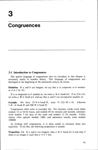 Congruences
3.1 Introduction to Congruences
The special language of congruencesthat we introduce in this chapter is
extremely useful in number theory. This language of congruences was
developedat the beginningof the nineteenthcentury by Gauss.
Definition. lf a and b are integers,we say that a is congruent to b modulo
m i f m l ( a - b ) .
I f a i s c o n g r u e n t t o D
m o d u l o
m , w e w r i t e a = b ( m o d z ) . l f m I G - b ) ,
we write a # b (mod m), and say that a and b are incongruent modulo m.
Example. We have 22 = 4 (mod 9), since 9 | QZ-D : 18. Likewise
3 = -6 (mod 9) and 200 = 2 (mod 9).
Congruencesoften arise in everyday life. For instance,clocks work either
modulo 12 or 24 for hours, and modulo 60 for minutes and seconds.
calendars
work modulo 7 for days of the week and modulo 12 for months. Utility
meters often operate modulo 1000, and odometers usually work modulo
100000.
In working with congruences,it is often useful to translate them into
equalities. To do this, the following propositionis needed.
Proposition 3.1. If a and b are integers,then a = b (mod m) if and only if
there is an integer k such that a : b * km.
 