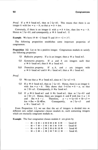92 Congruences
Proof. If a:- b (mod m), then m I b-b). This means that there is an
integerk with km : a - b, sothat A : b * km.
Conversely,if there is an integer /< with a : b * km, then km : a - b.
Hencem I G-b), and consequently,
a = b (mod rn). tr
Example. We have 19 : -2 (mod 7) and 19 : -2 + 3'7.
The following proposition establishes some important properties of
congruences.
Proposition 3.2. Let m be a positiveinteger. Congruencesmodulo rn satisfy
the following properties:
(i) Reflexive property. If a is an integer,then a = a (mod m).
(ii) Symmetric property. If a and b are integers such that
a = b (mod m),then b = a (modrn).
(iii) Transitive property. If e, b, and c are integers with
a = b (mod m) andb :- c (mod m),then a 4 c (mod m ).
Proof.
(i) We seethat a = a (mod m), sincem I G-a) :0.
(iil If a: b (modm),thenm I Q-b). Hence,thereis an integerft
with km: a - b. This showsthat (-k)m: b - a. so that
m | (b-d. Consequently,
D =a (mod m).
(iii) If a = b (mod rz) and b =c (mod la), then m I G-b) and
m | (b-d. Hence,there are integersk and 0 with km: a - b
and Qm : b - c. Therefore, e - c : (a-D) + (b-c) :
km * Qm : (k+Dm. Consequently, m I G-d and
a ? c (mod z). tr
From Proposition 3.2, we see that the set of integers is divided into m
different sets called congruenceclassesmodulo m, each containing integers
which are mutually congruentmodulo m.
Example. The four congruenceclassesmodulo 4 are given by
 