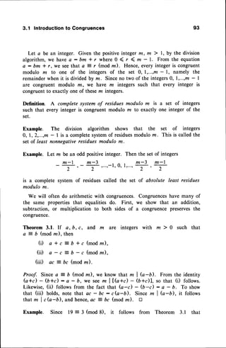 3.1 Introductionto Congruences 93
Let a be an integer. Given the positiveinteger m, m ) l, by the division
algorithm, we have a : bm * r where 0 ( r ( ru - 1. From the equation
a: bm f r, we seethat a 3 r (mod z). Hence,every integeris congruent
modulo m to one of the integers of the set 0, 1,...,m- l, namely the
remainderwhen it is dividedby m. Sinceno two of the integers0, 1,...,m- |
are congruent modulo m, we have m integers such that every integer is
congruent to exactly one of these ln integers.
Definition. A complete system of residues modulo m is
such that every integer is congruent modulo m to exactly
set.
Example. The division algorithm shows that the
0, 1,2,...,m- | is a complete
system
of residues
modulorn.
setof least nonnegative
residuesmodulo m.
Example. Let m be an odd positive integer.
a set of integers
one integer of the
set of integers
This is called the
_ m - l
2
Then the set of integers
, m - 3 m - l
, r . . . t T r T
is a complete system of residues called the set of absolute least residues
modula m.
We will often do arithmetic with congruences. Congruenceshave many of
the same properties that equalities do. First, we show that an addition,
subtraction, or multiplication to both sides of a congruence preserves the
congruence.
Theorem3.1. If a, b, c, and m are integers with m ) 0 such that
a = b (modm). then
(il a*c=b+c(modm),
(iD e - c
--
S - c (modz).
(iiD ac bc (mod m).
Proof. Sincea = b (modm), we know that m I G-b). From the identity
G+d - (b+d - a - b, we seem llfu+d - $+c)1, so that (i) follows.
Likewise,(ii) followsfrom the fact that fu-c) - (b-c): a - b. To show
that (iiD holds,notethat ac - bc : cG-D. Sincem I Q-b), it follows
thatm I cb-b), andhence,
ac = bc (modm). tr
Example. Since l9 3 (mod 8), it follows from Theorem 3.1 that
 