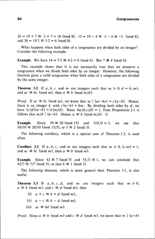 94 Congruences
2 6 : 1 9 + 7 = 3 + 7 : l 0 ( m o d 8 ) , 1 5: 1 9 - 4 : 3 - 4 : - l ( m o d 8 ) ,
and 38 : l9'2 = 3'2: 6 (mod8).
What happenswhen both sidesof a congruenceare divided by an integer?
Considerthe following example.
Example.We have14:7.2:4.2:8 (mod6). But 7 * 4 (mod6).
This example shows that it is not necessarily true that we preserve a
congruencewhen we divide both sidesby an integer. However, the following
theorem givesa valid congruencewhen both sidesof a congruenceare divided
by the sameinteger.
Theorem 3.2. If a, b, c and m are integerssuch that m > 0, d : (c,m),
and ac = bc (mod z), then a :- b (mod m/d).
Proof. lf ac = bc (mod m),we know that m I Gc-bc): c(a-b). Hence,
there is an integer k with cb-b): km. By dividing both sidesby d, we
have G /il G-b) : k fu /d). Since (m /d ,c/d) : 1, from Proposition2.1 it
follows that m/d I Q-b). Hence,a :- b (mod m/il. a
Example. Since 50 = 20 (mod 15) and (10,5) : 5, we see that
50/10 : 20/10 (mod l5/il, or 5 = 2 (mod 3).
The following corollary, which is a special case of Theorem 3.2, is used
often.
Corollary 3.1. If a,b,c, and m are integerssuch that m 7 0, (c,m) : 1,
and ac = bc (mod la), then a = b (mod llz).
Example. Since 42 = 7 (mod 5) and (5,7) = 1, we can conclude that
42/7 :7/7 (mod 5), or that 6 : I (mod 5).
The following theorem, which is more general than Theorem 3.1, is also
useful.
Theorem 3.3. If e, b, c, d, and m are integers such that m ) 0,
a = b (mod nc), and c = d (mod rn), then
(i) a * c = b + d (modm),
(ii) a - c
-
fi - d (modm),
(iii) ac ? bd (mod m).
Proof. Since a = b (mod m) and c = d (mod m), weknow that m I G-U)
 