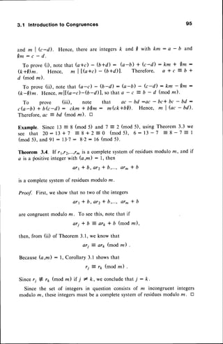 3.1 Introduction
to Congruences 95
a n d m l k - d ) . H e n c e ,t h e r ea r e i n t e g e r s
k a n d . 0 w i t h k m : a - b a n d
Q m : c - d .
To prove(i), notethat (c+c) - (b+d) : fu-b) + k-d): km * Qm:
(k+Dm. Hence, m ll,(a+c)
- (U+a)|. Therefore, Q * c = b *
d (modm).
To prove (ii), note that (a-c) - O-d) : b-b) - k-d) : km - Qm :
&-Dm. Hence,
mltG-c)-$-il1, sothat a - c
-
$ - d (modm)'
To prove (iii), note that ac - bd :ac - bc* bc - bd :
c G - b ) + O G - d ) : c k m t b Q m : m k k + b D . H e n c e , m I Q c - b i l .
Therefore,ac = bd (mod m). tr
Example. Since 13 = 8 (mod 5) and 7 =2 (mod 5), usingTheorem3.3 we
s e e t h a t 2 O - 1 3 + 7 : 8 + 2 : - 0 ( m o d 5 ) , 6 : 1 3 - 7
- 8 - 7 = I
(mod5), and 9l: l3'7 : 8'2:16 (mod5).
Theorem 3.4. If r612,,...,r^is a completesystemof residuesmodulom, and if
a is a fositive integer with (a ,fti) : 1, then
ar1 t b, ar2 * b,..., ar^ * b
is a completesystemof residues
moduloz.
Proof. First, we showthat no two of the integers
a r 1 * b , a r 2 * b , . . . ,a r ^ * b
are congruentmod ulom. To seethis, note that if
a r i * b = a r r * b ( m o d z ) ,
then, from (ii) of Theorem3.1,we know that
ari = ar1,(mod m) '
Because(a,m) : 1, Corollary 3.1 showsthat
rj : rp (mod m) .
Since,i # rp (mod m) if i # k, we concludethat i : k.
Since the set of integers in question consistsof m incongruent integers
modulo m, theseintegersmust be a completesystemof residuesmodulo ru. tr
 
