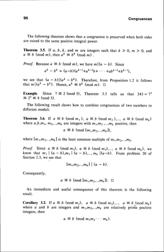 96 Congruences
The following theorem showsthat a congruenceis preservedwhen both sides
are raisedto the samepositiveintegral power.
Theorem 3.5. rf a, b, k, and m are integers such that k 7 0, m ) 0, and
a = b (mod m), thenak = bk (mod m) .
Proof. Because
a = b (mod m), we haveml? - b). Since
ak - bk : (a-b) (ak-t+ak-zb+ . . . *abk-216k-11,
we see that G - DlGk - bk). Therefore, from Proposition1.2 it follows
that mlGk - Uk). Hence,ek : bk (mod m). tr
Example. Since 7 = 2 (mod 5), Theorem 3.5 tells us that 343: 73
= 23 = 8 (mod 5).
The following result showshow to combine congruencesof two numbers to
different moduli.
T h e o r e m3 . 6 . l f a : b ( m o d m y ) , a = b ( m o d f f i z ) , . . . ,
a = b ( m o d m 1 , )
wherea,b,ml, frt2,...,t/t1,
a;fointegerswith mt,frl2 ,...,t/r1
positive,then
a = b (mod lmpm2,...,mpl),
whereLm1,m2,...,rup1
is the leastcommonmultiple of mr,rrr2,...,t/tk.
P r o o f . S i n c ea = b ( m o d z l ) , a : - b ( m o df f i z ) , . . . ,
a = b ( m o dm t ) , w e
know that m, | (o - D,mzl G - b),...,m* IG-D. From problem20 of
Section2.3,we seethat
[ , m 1 , m 2 , . . . , m * ] l
Q - b ) .
Consequently,
a = b (modLm1,m2,...,m*l).
E
An immediate and useful consequenceof this theorem is the following
result.
C o r o l l a r y3 . 2 . l f a : D ( m o d z 1 ) , a = b ( m o df f i z ) , . . . ,a = b ( m o d z 1 )
where a and b are integers and ftt1,r/t2,...,,r,rt1,
are relatively prinie positive
integers,then
a = b (modn4rtltz." m).
 