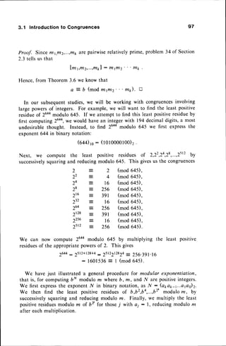 3.1 Introduction to Congruences
Proof. Since ffi1,ftt2,...,t?11,
zfa pairwise relatively prime, problem 34 of Section
2.3 tells us that
l m 1 , m 2 , . . . , m k l
: f t l i l l 2 ' ' ' m k
Hence,from Theorem3.6 we know that
a :- b (mod wtfltz' ' ' m). a
In our subsequentstudies,we will be working with congruencesinvolving
large powersof integers. For example,we will want to find the leastpositive
residueo1 26+a
modulo 645. If we attempt to find this least positiveresidueby
first computing 2644,we
would havean integerwith 194decimaldigits,a most
undesirable thought. Instead, to find 26aamodulo 645 we first expressthe
exponent644in binary notation:
G4qro: (lolooooloo)2.
Next, we compute the least positive residues of 2,22,24,28
,...,2tt' by
successively
squaringand reducingmodulo 645. This givesus the congruences
2
22
2+
28
216
232
264
2128
22s6
2srz
2
4
16
256
391
16
256
391
l6
256
(mod645),
(mod645),
(mod649,
(mod645),
(mod645),
(mod645),
(mod645),
(mod645),
(mod649,
(mod64il.
We can now compute 2644modulo 645 by multiplying the least positive
residues
of the appropriatepowersof 2. This gives
26aa
- 2512+128+4
: 2512212824
= 256.391.
16
: 1 6 0 1 5 3 6 = I ( m o d 6 4 5 ) .
We have just illustrated a general procedure for modular exponentiation,
that is, for computing 6N modulo m where b, ffi, and N are positiveintegers.
We first expressthe exponentN in binary notation,as l{ : (arar-t...apo)2.
We then find the least positive residuesof b,b2,b4,...,b2'
modulorn, by
successively
squaringand reducingmodulo rn. Finally, we multiply the least
positiveresiduesmodulo m of bv for thosej with ai : l, reducing modulo rn
after eachmultiplication.
 