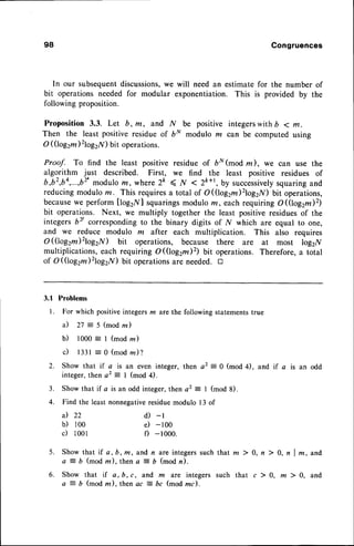 98 Congruences
In our subsequentdiscussions,
we will need an estimate for the number of
bit operations needed for modular exponentiation. This is provided by the
following proposition.
Proposition 3.3. Let b,m, and ,A/ be positive integerswithD < m.
Then the least positive residue of bN modulo m can be computed using
O (0og2m)2log2N)bit operations.
Proof. To find the least positive residue of bN(mod rn), we can use the
algorithm just described. First, we find the least positive residues of
b,b2,b4,...,62'modulo
m, where 2k < N < 2k*t, by successively
squaringand
reducingmoduloru. This requiresa total of O(0og2m)2log2N)bit operations,
becausewe perform [log2lf I squaringsmodulo m, eachrequiring o(Iogzm)2)
bit operations. Next, we multiply together the least positive residuesof the
integers bl correspondingto the binary digits of N which are equal to one,
and we reduce modulo m after each multiplication. This also requires
O(Qog2m)2log2,n/) bit operations, because there are at most log2N
multiplications, each requiring O((log2m)2) Uit operations. Therefore, a total
of O((log2m)2log2lf) bit operationsare needed. tr
3.f Problems
l. For which positiveintegersm are the following statementstrue
i l 2 7 : 5 ( m o dz )
b) 1000 -- 1 (mod rn)
c) l33l : 0 (mod ln)?
2. Show that if a is an even integer, then a2 = 0 (mod 4), and if a is an odd
integer, then a2 = I (mod 4).
3. Show that if a is an odd integer,then az = I (mod 8).
4. Find the least nonnegativeresiduemodulo l3 of
a) 22
b) 100
c) i00l
d) -l
e) -loo
f) -1000.
5.
6.
Show that if a, b, m, and n are integerssuch that m ) 0, n ) 0, n I m, and
a = b (mod rn), then a = b (mod n).
Show that if a,b,c, and m are integerssuch that c ) 0, mlO, and
a = b (mod rn), then ac J bc (mod mc).
 