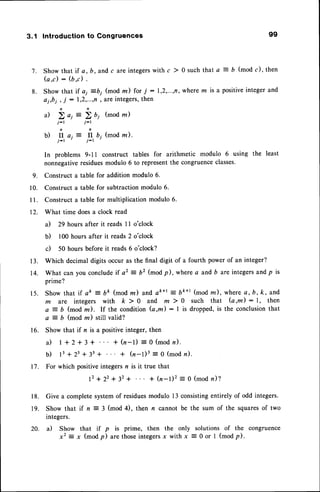 3.1 Introductionto Congruences 99
7 . S h o w t h a t i f a , b , a n d c a r e i n t e g e r s w i t h c
) 0 s u c h t h a t a = b ( m o d c ) , t h e n
( a , c ) : ( b d .
8. Show that if ai =bi (mod z) for j : 1,2,...,n,
wherem is a positiveintegerand
Qi,bi, i : 1,2,...,n'areintegers,
then
n n
i l ) a 1 = ) b 1 ( m o d z )
j-t j-l
n n
b) fl ai:- fl b; (mod rn).
j-l '
t-t
r
In problems 9-11 construct tables for arithmetic modulo 6 using the least
nonnegativeresiduesmodulo 6 to representthe congruenceclasses.
9. Construct a table for addition modulo 6.
10. Construct a table for subtractionmodulo 6.
I l. Construct a table for multiplication modulo 6.
12. What time doesa clock read
a) 29 hours after it reads I I o'clock
b) 100 hours after it reads 2 o'clock
c) 50 hours before it reads 6 o'clock?
13. Which decimal digits occur as the final digit of a fourth power of an integer?
14. What can you concludeif a2 = 62 (mod p), where a and b are integersand p is
prime?
15. Show that if ak = bt (mod nr) and ak+t : bk+l (mod nr), wherea,b,k, and
m a r e i n t e g e r sw i t h k > 0 a n d m ) 0 s u c h t h a t ( a , m ) : 1 , t h e n
a = b (mod rn). If the condition (a,m): I is dropped,is the conclusionthat
a = b (mod z) still valid?
16. Show that if n is a positiveinteger, then
i l t + 2 + 3 + + ( n - l ) = 0 ( m o d n ) .
b ) 1 3 + 2 3 + 3 3 + + ( n - l ) 3 = o ( m o d n ) .
17. For which positiveintegersn is it true that
1 2+ 2 2 + 3 2 + * ( n - l ) 2 = o ( m o dn ) ?
18. Give a completesystemof residuesmodulo l3 consistingentirely of odd integers.
19. Show that if n = 3 (mod 4), then n cannot be the sum of the squaresof two
integers.
20. il Show that if p is prime, then the only solutions of the congruence
x2 =x (modp) arethoseintegers
x with x = 0 or I (modp).
 