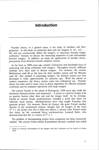 lntroduction
Number theory, in a general sense,is the study of numbers and their
properties.In this book,we primarilydealwith the integers,0,+1, +2,....
We will not axiomatically define the integers,or rigorouslydevelopinteger
arithmetic.l Instead,we discussthe interestingpropertiesof and relationships
betweenintegers. In addition, we study the applicationsof number theory,
particularlythosedirectedtowardscomputerscience.
As far back as 5000 years ago, ancient civilizations had developedways of
expressingand doing arithmetic with integers. Throughout history, different
methods have been used to denote integers. For instance, the ancient
Babyloniansused 60 as the base for their number system and the Mayans
used 20. Our method of expressingintegers, the decimal system,was first
developedin India approximately six centuries ago. With the advent of
modern computers,the binary system came into widespreaduse. Number
theory has been used in many ways to devisealgorithms for efficientcomputer
arithmetic and for computer operationswith large integers.
The ancient Greeks in the schoolof Pythagoras,2500 years ago, made the
distinction betweenprimes and composites. A prime is a positiveinteger with
no positive factors other than one and the integer itself. In his writings,
Euclid, an ancient Greek mathematician, included a proof that there are
infinitely many primes. Mathematicians have long sought formulae that
generateprimes. For instance,Pierre de Fermat, the great French number
theorist of the seventeenthcentury, thought that all integers of the form
22'+ 1 are prime; that this is false was shown, a century after Fermat made
this claim, by the renowned Swiss mathematician Leonard Euler, who
demonstratedthat 641 is a factor of 22'+ | .
The problem of distinguishing primes from compositeshas been extensively
studied. The ancientGreek scholarEratosthenes
deviseda method,now called
l. Such an axiomaticdevelopment
of the integersand their arithmetic can be found in Landau
t 6 l l .
 