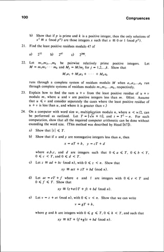 100 Congruences
b) Show that if p is prime and ft is a positiveinteger,then the only solutionsof
x2 =x (mod pk) arethoseintegersx suchthat x E 0 or I (modpe).
21. Find the least positiveresiduesmodulo 47 of
Let t/t1,t/t2,...,nr be pairwise relatively prime positive integers. Let
M : mifiz' ' ' mp and Mj : M/mi for; - 1,2,...,k. Show that
M ( t r * M 2 a 2 * * M p a p
runs through a complete system of residues modulo M when a1,a2,...,a1,
run
through completesystemsof residuesmodulo rn1,nt2,...,r/t1,
respectively.
Explain how to find the sum z * v from the least positive residue of u * v
modulo m, where u and.v are positive integers less than z . (Hint: Assume
that u ( v and consider separately the caseswhere the least positive residue of
u I v is lessthan a, and where it is greater than v.)
on a computer with word size w, multiplicertion modulo n, where n I w f2, can
be performed as outlined. Let T:IJn + %1, and t : T2 - n. For each
computation, show that all the required computer arithmetic can be done without
exceedingthe word size. (This method was describedby Head t67]).
a) Show that lr | < r.
b) Show that if x and y are nonnegativeintegerslessthan n, then
x : a T * b , y : c T * d
where a,b,c, and d are integers such that 0 ( a ( Z, 0 < , < T,
0 ( c < T, and 0 < d < T.
c) Letz = ad * bc (mod n), with 0 ( z ( z. Show that
d ) L e t a c : e T * f w h e r e e a n d f a r e i n t e g e r s w i t h 0 ( e < T a n d
0 < / ( r . S h o w t h a t
xy : (z*et)T + ft * bd (mod n).
e ) L e t v : z * e r ( m o d n ) , w i t h 0 ( v ( n . S h o w t h a t w e c a n w r i t e
v : g T * h ,
where g and h are integerswith 0 ( g ( f,0 < h < T, and such that
xy : hT + V+S)t + bd (mod n).
232
a) b) 22w
c)
247
22.
23.
24.
 