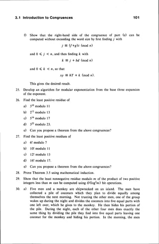 3.1 Introduction
to Congruences 1 0 1
f) Show that the right-hand side of the congruence of part (e) can be
computed without exceedingthe word size by first finding j with
j = (f +s)l (mod n)
and 0 < j < n, and then finding /c with
k = j + D d ( m o d n )
a n d 0 < k < n . s o t h a t
x y : h T + f t ( m o d n ) .
This givesthe desiredresult.
25. Develop an algorithm for modular exponentiationfrom the base three expansion
of the exponent.
26. Find the least positiveresidueof
a) 3romodulo I I
b) 2r2modulo 13
c) 516modulo 17
d) 322modulo 23.
e) Can you proposea theorem from the abovecongruences?
27. Find the least positiveresiduesof
a) 5! modulo 7
b) 10!modulo 11
c) 12! modulo 13
d) 16! modulo 17.
e) Can you proposea theorem from the above congruences?
28. ProveTheorem 3.5 using mathematical induction.
29. Show that the least nonnegative residue modulo m of the product of two positive
integers lessthan m can be computed using O(logzm) bit operations.
30. a) Five men and a monkey are shipwrecked on an island. The men have
collected a pile of coconuts which they plan to divide equally among
themselvesthe next morning. Not trusting the other men, one of the group
wakes up during the night and divides the coconutsinto five equal parts with
one left over, which he gives to the monkey. He then hides his portion of
the pile. During the night, each of the other four men does exactly the
same thing by dividing the pile they find into five equal parts leaving one
coconut for the monkey and hiding his portion. In the morning, the men
 