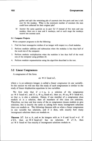 102 Congruences
gather and split the remaining pile of coconuts into five parts and one is left
over for the monkey. What is the minimum number of coconuts the men
could havecollectedfor their original pile?
b) Answer the same question as in part (a) if instead of five men and one
monkey, there are n men and k monkeys, and at each stage the monkeys
receive one coconut each.
3.1 Computer Projects
Write computer programs to do the following:
l. Find the least nonnegativeresidueof an integer with respectto a fixed modulus.
2. Perform modular addition and subtraction when the modulus is less than half of
the word sizeof the computer.
3. Perform modular multiplication when the modulus is less than half of the word
sizeof the computer using problem 24.
4. Perform modular exponentiationusing the algorithm describedin the text.
3.2 LinearCongruences
A congruenceof the form
ax = b (mod m)'
where x is an unknown integer, is called a linear congruencein one variable.
In this sectionwe will seethat the study of such congruences
is similar to the
study of linear diophantineequationsin two variables.
We first note that if x : xo is a solution of the congruence
ax 7 b (modm), and if x1 : r0 (modm), then ax13 axs- b (modz),
so that x 1 is also a solution. Hence, if one member of a congruenceclass
modulo m is a solution, then all members of this class are solutions.
Therefore,we'may ask how many of the m congruenceclassesmodulo m give
solutions;this is exactly the same as asking how many incongruent solutions
there are modulo m. The following theorem tells us when a linear congruence
in one variable has solutions, and if it does, tells exactly how many
incongruentsolutionsthere are modulo m.
Theorem 3.7. Let a, b, and m be integers with ru ) 0 and (a,m) : d. lf
d I b, then ax j D (mod rn) has no solutions. If d I b, then
ax 7 b (mod rn) has exactly d incongruentsolutionsmodulo z .
 