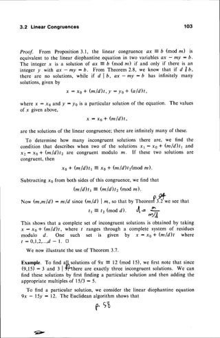 3.2 LinearGongruences 103
Proof. From Proposition3.1, the linear congruence ax 7 b (mod m) is
equivalent to the linear diophantine equation in two variables ax - m! : b.
The integer x is a solution of ax 7 b (mod m) if and only if there is an
integer y with ax - my : b. From Theorem2.8, we know that if d trb,
there are no solutions, while if d I b, ax - my : b has infinitely many
solutions,given by
x : r o * ( m / d ) t , l : l o + b / d ) t ,
where x : xo and y : !0 is a particular solution of the equation. The values
of x given above,
x : x o * ' ( m l d ) t ,
are the solutionsof the linear congruence;there are infinitely many of these.
To determine how many incongruent solutions there are, we find the
condition that describeswhen two of the solutionsxl : x0 + (m/d)tt and
x2: xo * (mld)tz are congruent modulo m. If these two solutions are
cbngruent,then
ro * fu/d)tr z xo * fu/d)t2(mod m).
Subtracting xo from both sidesof this congruence,we find that
fu/d)tr j @/d)t2 (modm).
Now (m,m/d) : m/d since@/d) | z, so that by
t r z 12(modd).
tt
"ore#
,ry*"see
that
A=h
This showsthat a complete set of incongruent solutionsis obtained by taking
x: xo+ (m/d)t, where / ranges through a complete system of residues
modulo d. One such set is given by x : xo + @/d)t where
/ : 0,1,2,...,d
- l. n
We now illustrate the useof Theorem
Example. To find allsolutions of 9x = 12 (mod l5), we first note that since
(9,tS) :3 and I l{hnere are exactly three incongruentsolutions. We can
find these solutions by first finding a particular solution and then adding the
appropriatemultiplesof l5/3 : 5.
To find a particular solution, we consider the linear diophantine equation
9x - l5y : 12. The Euclidean algorithm showsthat
A C,q,
r "v
 
