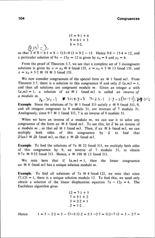 104 Congruences
15:9'l + 6
9 :6'1 + 3
/'  n 6:3'2,
0.t5)- ,))
so tha# s9 :'e.l : 9 - (tS-q.D :9-2 - 15. Hence9.8 - 15.4: 12, and
a particularsolutionof 9x - l5y : 12 is givenby
"o
: 8 and lo : 4.
From the proof of Theorem 3.7, we seethat a completeset of 3 incongruent
solutionsis given by t : x0 = 8 (mod l5), x : x0 + 5 = 13 (mod l5), and
x : x o + 5 ' 2 : 1 8 = 3 ( m o dl 5 ) .
We now considercongruences
of the specialform ax ? I (mod la). From
Theorem3.7, there is a solutionto this congruence
if and only if (a,m): l,
and then all solutions are congruent modulo rn. Given an integer a with
(a,m) : l, a solution of ax 7 I (mod lz) is called an inverse of
a modulo m. / 
73 )ly = lF ai=F7 r3 ?- 2.5.I i =7- L{a,-'}'f.?{ ti'L
Example. Since the solutionsof 7x = I (mod 31) satisfyx = 9 (mod 3l),9,
and all integers congruent to 9 modulo 31, are inversesof 7 modulo 31.
Analogously,since 9'7 = I (mod 3l) , 7 is an inverseof 9 modulo 31.
When we have an inverse of a modulo z, we can use it to solve any
congruenceof the form ax 2 b (mod m). To seethis, let a be an inverseof
a modulo m , so that aa: I (mod rn). Then, if ax = D (mod m), we can
multiply both sides of this congruence by a to find that
a Gx) : ab (mod rn), so that x
-
[[ (mod ln ) .
Example. To find the solutions
of 7x:22(mod 31), we multiply both sides
of this congruence by 9,, an inverse of 7 modulo 31, to obtain
9-7x = 9-22(mod 31). Hence,x = 198 : 12 (mod 31).
We note here that if (a ,m) : l, then the linear congruence
ax j b (mod m) hasa unique solutionmodulo rn.
Example. To find all solutions of 7x = 4 (mod l2), we note that since
0,t2): l, there is a unique solutionmodulo 12. To find this, we needonly
obtain a solution of the linear diophantine equation 7x - l2y :4. The
Euclideanalgorithm gives
12:7' l + 5
7:5'l+2
5:2'2*l
2: 1.2.
[ : 5 - 2.2: 5 - 0-5.1).2: 5.3-2.7 : (12-7.1)
: 3 - 2.7-
Hence
 