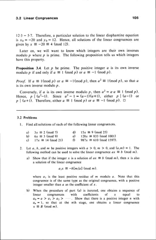 3.2 Linear Congruences 105
12.3- 5.7. Therefore,a particular solutionto the linear diophantineequation
is xs : -20 and ys : 12. Hence, all solutionsof the linear congruences
are
givenby x = -20 = 4 (mod 12).
Later otr, we will want to know which integers are their own inverses
modulop wherep is prime. The following propositiontells us which integers
have this property.
Proposition 3.4. Let p be prime. The positive integer a is its own inverse
modulop if and only if a = | (modp) or e : -l (modp).
Proof. lf a :l(modp) or a : -l(modp), then a2 = l(modp), so that a
is its own inversemodulop.
Conversely,
if a is its own inverse
modulop, thena2: a'o: I (modp).
Hence, p I Gz-t). Since a2 - l: (a-l)(a+l), either p I G-l) or
p I G+t). Therefore,
eithera = I (modp) or q:- -1 (modp). E
3.2 Problems
l. Find all solutionsof eachof the followinglinearcongruences.
a)
b)
c)
3x = 2 (mod 7)
6x = 3 (mod 9)
l7x = 14 (mod 2l)
d) l5x = 9 (mod 25)
e) l28x = 833 (mod 1001)
f) 987x = 610 (mod 1597).
2 . L e t a , b , a n d m b e p o s i t i v e i n t e g e r s w i t h a
7 0 , m ) 0 , a n d ( a , m ) : L T h e
following method can be usedto solvethe linear congruenceax 2 b (mod m).
a) Show that if the integer x is a solution of ax = b (mod m), then x is also
a solution of the linear congruence
ag - -b[m/al (modzr).
where c1 is the least positive residue of m modulo a. Note that this
congruenceis of the same type as the original congruence,with a positive
integer smaller than a as the coefficientof x.
b) When the procedure of part (a) is iterated, one obtains a sequenceof
linear congruences with coefficients of x equal to
oo: cr ) a1) a2) Show that there is a positiveintegern with
d, : l, so that at the nth stage, one obtains a linear congruence
x = B ( m o d n ) .
 