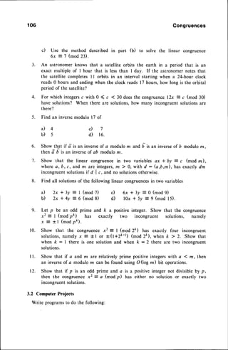106 Congruences
c) Use the method described in part (b) to solve the linear congruence
6x = 7 (mod 23).
3. An astronomer knows that a satellite orbits the earth in a period that is an
exact multiple of I hour that is less than I day. If the astronomer notes that
the satellite completes 11 orbits in an interval starting when a 24-hour clock
reads 0 hours and ending when the clock reads l7 hours,how long is the orbital
period of the satellite?
4 . F o r w h i c h i n t e g e r s cw i t h 0 ( c < 3 0 d o e s t h e c o n g r u e n c e l 2 x
= c ( m o d 3 0 )
have solutions? When there are solutions,how many incongruent solutionsare
there?
5. Find an inversemodulo 17 of
4 c ) 7
s d) re.
6. Show that if d'is an inverseof a modulo m and D is an inverseof D modulo m.
then a-i ir un inverseof ab modulo z.
7. Show that the linear congruence in two variables ax * by = c (mod z),
where a,b,c,and, m are integers,
m ) 0, with d : G,b,m), has exactlydm
incongruentsolutions,f d I c, and no solutionsotherwise.
8. Find all solutionsof the following linear congruencesin two variables
* 3 y : I ( m o d 7 ) c ) 6 x * 3 y = 0 ( m o d 9 )
+ 4v = 6 (mod 8) d) lOx * 5v = 9 (mod l5).
9. Let p be an odd prime and k a
x2 = I (mod pt) has exactly
x E - f l ( m o d p t ) .
10. Show that the congruence x2 = I (mod 2ft) has exactly four incongruent
solutions,namely x E tl or +(t+Zk-t) (mod 2ft), when k > 2. Show that
when k : I there is one solution and when k :2 there are two incongruent
solutions.
I l. Show that if a and m ^re relatively prime positive integers with a ( rn, then
an inverseof a modulo m can be found using O (log m) bit operations.
12. Show that if p is an odd prime and a is a positive integer not divisible by p,
then the congruence x2 = a (mod p) has either no solution or exactly two
incongruentsolutions.
3.2 Computer Projects
Write programsto do the following:
a)
b)
a) 2x
b) 2x
positive integer. Show that the congruence
two incongruent solutions, namely
 