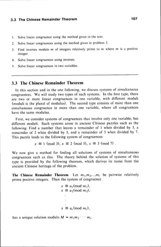 3.3 The Chinese Remainder Theorem 107
l. Solvelinear congruence
using the methodgiven in the text.
2. Solvelinearcongruences
using the methodgivenin problem2.
3 .
4.
5 .
Find inversesmodulo m of integersrelatively prime to ln where m is a positive
integer.
Solve linear congruencesusing inverses.
Solve linear congruencesin two variables.
3.3 The ChineseRemainderTheorem
In this sectionand in the one following,we discusssystemsof simultaneous
congruences.We will study two typesof such systems. In the first type, there
are two or more linear congruencesin one variable, with different moduli
(moduli is the plural of modulus). The secondtype consistsof more than one
simultaneouscongruencein more than one variable, where all congruences
havethe samemodulus.
First, we considersystemsof congruences
that involveonly one variable,but
different moduli. Such systemsarosein ancient Chinesepuzzlessuch as the
following: Find a number that leavesa remainderof I when divided by 3, a
remainderof 2 when divided by 5, and a remainderof 3 when divided by 7.
This puzzleleadsto the following systemof congruences:
I (mod 3). x 2 (mod5),x 3 (mod 7)
We now give a method for finding all solutions of systemsof simultaneous
congruences
such as this. The theory behind the solution of systemsof this
type is provided by the following theorem, which derivesits name from the
ancientChineseheritageof the problem.
The Chinese Remainder Theorem. Let rlt1,r/t2,...,trtrbe pairwise relatively
prime positiveintegers. Then the systemof congruence
a 1 ( m o dz 1 ) ,
a2(mod,m2),
ar(modm,),
x
x
hasa uniquesolutionmoduloM - tltfitz
 