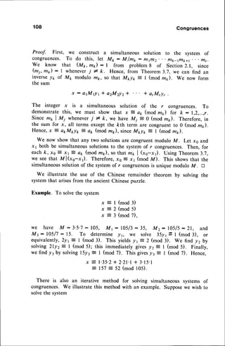 108 Congruences
Proof. First, we construct a simultaneous solution to the system of
congruences. To do this, let Mk : M/mt : fttlll2. . . tytk_rntk+l . mr.
we know that (Mr, mt) : I from problem8 of Section2.1, since
(mi, mp) : I wheneveri I k. Hence, from Theorem3.'7,we can find an
inverse./r of M1 modulo mp, so that Mt lr, = I (mod mt). We now form
the sum
x : a t M 0 1 * a 2 M 2 1 , t 2 * * arMry,
The integer x is a simultaneous solution of the r congruences. To
demonstratethis, we must show that x ? ar, (mod m1) for k : 1,2,...,r.
since mt I Mi wheneverj * k, we have Mj :0 (mod nzp). Therefore,in
the sum for x, all terms except the kth term are congruent to 0 (mod m).
Hence,x ? etM*lr: ak (mod m*), sinceM*t = I (mod m).
We now show that any two solutionsare congruent modulo M. Let xs and
x 1 both be simultaneoussolutionsto the system of r congruences.Then, for
eachk, x0 E xr E ar (mod m*), so that mr | (xo-x). Using Theorem3.7,
we see that M l(xe-x1). Therefore,x0 E x1 (mod M). This showsthat the
simultaneoussolutionof the systemof r congruences
is unique modulo M. tr
We illustrate the use of the Chinese remainder theorem by solving the
systemthat arisesfrom the ancient Chinesepuzzle.
Example. To solvethe system
x = I (mod3)
x = 2 ( m o d 5 )
x = 3 (mod 7),
we have M - 3.5.7: 105, Mr: 105/3: 35, Mz: IA5/5: 21, and
Mt: 105/7: 15. To determine !r, we solve 35yr= I (mod 3), or
equivalently,2yr= I (mod 3). This yieldsjzr E 2 (mod 3). We find yzby
solving 2lyz: I (mod 5); this immediately giveslz = I (mod 5). Finally,
wefind ytby solvingr5yt= 1 (mod 7). Thisgives/r E I (mod 7). Hence,
x E l'35'2+ 2.21.1
+ 3.15.1
--
157= 52 (mod105).
There is also an iterative method for solving simultaneous systems of
congruences.We illustrate this method with an example. Supposewe wish to
solvethe system
 