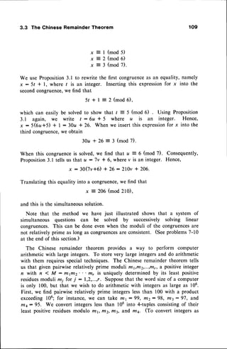 3.3 The Chinese Remainder Theorem
x = l ( m o d
x = 2 ( m o d
x = 3 ( m o d
s)
6)
7 ) .
We use Proposition3.1 to rewrite the first congruenceas an equality, namely
x : 5t * l, where / is an integer. Inserting this expressionfor x into the
secondcongruence,we find that
5 r + l : 2 ( m o d 6 ) .
which can easily be solved to show that / : 5 (mod 6) Using Proposition
3.1 again, we write t : 6u * 5 where u is an integer. Hence,
x :5(6rz+5) * I : 30u 126. When we insert this expression
for x into the
third congruence,we obtain
30u t 26 = 3 (mod 7).
When this congruenceis solved,we find that u : 6 (mod 7). Consequently,
Proposition3.1 tells us thatu -7v * 6, wherev is an integer. Hence,
x : 30(7v+6) + 26 :210v + 206.
Translating this equality into a congruence,we find that
x : 2O6(mod 210),
and this is the simultaneoussolution.
Note that the method we have just illustrated shows that a system of
simultaneous questions can be solved by successively solving linear
congruences.This can be done even when the moduli of the congruences
are
not relatively prime as long as congruences
are consistent. (Seeproblems7-10
at the end of this section.)
The Chinese remainder theorem provides a way to perform computer
arithmetic with large integers. To store very large integersand do arithmetic
with them requires special techniques. The Chinese remainder theorem tells
us that given pairwise relatively prime moduli r/t1,r/12,...,ffi,,
a positiveinteger
n with n < M : rltiltz' ' ' mr is uniquely determined by its least positive
residuesmoduli mi for j : 1,2,...,r. Supposethat the word sizeof a computer
is only 100, but that we wish to do arithmetic with integers as large as 106.
First, we find pairwise relatively prime integers lessthan 100 with a product
exceeding
106;for instance,
we can take mt:99, r/t2:98, m3:97, and
mq: 95. We convert integerslessthan 106into 4-tuplesconsistingof their
least positive residuesmodulo mt, ffi2, n43, a;fidfti4. (To convert integers as
 