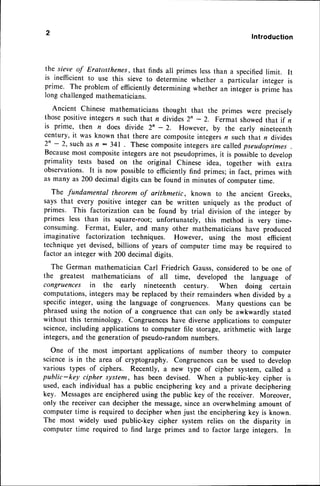 Introduction
the sieve of Eratosthenes,that finds all primes lessthan a specifiedlimit. It
is inefficientto use this sieve to determine whether a particular integer is
prime. The problem of efficientlydetermining whether an integer is prirne has
long challengedmathematicians.
Ancient Chinese mathematiciansthought that the primes were precisely
thosepositiveintegersn such that n divides 2' - 2. Fermat showed that if n
is prime, then n does divide 2n - 2. However, by the early nineteenth
century, it was known that there are compositeintegersn such that n divides
2n - 2, such as n : 341 . Thesecompositeintegersare calledpseudoprimes
Becausemost compositeintegersare not pseudoprimes,
it is possibleto develop
primality tests based on the original Chinese idea, together with extra
observations. It is now possibleto efficiently find primes; in fact, primes with
as many as 200 decimal digits can be found in minutes of computer time.
The fundamental theorem of arithmetic, known to the ancient Greeks,
says that every positive integer can be written uniquely as the product of
primes. This factorization can be found by trial division of the integer by
primes less than its square-root; unfortunately, this method is very time-
consuming. Fermat, Euler, and many other mathematicians have produced
imaginative factorization techniques. However, using the most efficient
technique yet devised,billions of years of computer time may be required to
factor an integer with 200 decimal digits.
The German mathematician Carl Friedrich Gauss,consideredto be one of
the greatest mathematicians of all time, developed the language of
congruences in the early nineteenth century. When doing certain
computations,integersmay be replacedby their remainderswhen divided by a
specific integer, using the language of congruences. Many questionscan be
phrasedusing the notion of a congruencethat can only be awkwardly stated
without this terminology. Congruenceshave diverseapplicationsto computer
science,including applicationsto computer file storage,arithmetic with large
integers,and the generationof pseudo-random
numbers.
One of the most important applications of number theory to computer
scienceis in the area of cryptography. Congruencescan be used to develop
various types of ciphers. Recently, a new type of cipher system, called a
public-key cipher system, has been devised. when a public-key cipher is
used, each individual has a public enciphering key and a private deciphering
key. Messagesare encipheredusing the public key of the receiver. Moreover,
only the receivercan decipher the message,sincean overwhelmingamount of
computer time is required to decipherwhen just the encipheringkey is known.
The most widely used public-key cipher system relies on the disparity in
computer time required to find large primes and to factor large integers. In
 