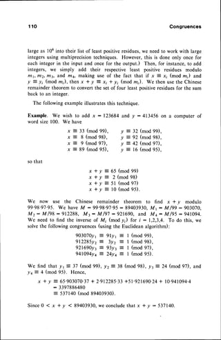 1 1 0 Congruences
large as 106into their list of least positiveresidues,we needto work with large
integers using multiprecision techniques. However, this is done only once for
each integer in the input and once for the output.) Then, for instance,to add
integers, we simply add their respective least positive residues modulo
tntt,t/t2,rn3, ?,fid ftr4, rrrzking use of the fact that if x = xi (mod m) and
! = li (mod m), then x * y : xi * y; (mod m). We then usethe Chinese
remainder theorem to convert the set of four least positiveresiduesfor the sum
back to an integer.
The following exampleillustratesthis technique.
Example. We wish to add x : 123684 and y : 413456 on a computer of
word size 100. We have
x = 33 (mod99),
x?8(mod98),
x:9(mod97),
x = 89 (mod95).
y = 32 (mod99),
y = 92 (mod98),
y : 42 (mod97),
y = 16(mod95),
so that
x + Y = 6 5 ( m o d 9 9 )
x + y : 2 ( m o d 9 8 )
x + Y = 51 (mod 97)
x + y : 1 0 ( m o d 9 5 ) .
We now use the Chinese remainder theorem to find x * y modulo
99'98'97'95.We haveM :99'98.97.95 : 89403930,
Mr: M/99:903070,
M z : M l 9 8 : 9 1 2 2 8 8 , M t : M l 9 7 : 9 2 1 6 9 0 , a n d M q : M l 9 5 : 9 4 1 0 9 4 .
We need to find the inverse of Mi (mod /i) for i : 1,2,3,4. To do this, we
solvethe following congruences(using the Euclideanalgorithm):
9O307Oy
t = 9ly r
- 1 (mod 99),
9 1 2 2 8 5 y 2 : 3 y z : I ( m o d 9 8 ) ,
921690y3: 93y3 = I (mod 97),
941094ya= 24yq = I (mod 95).
We find that yr:37 (mod 99), yz = 38 (mod 98), /r
--
24 (mod 97), and
!+= 4 (mod95). Hence,
x * y = 65'903070'37+ 2'912285'33+51'921690'24+ l0'941094'4
: 3397886480
= 537140(mod 39403930).
Since0 ( x * y < 89403930,we concludethat x + y : 537140.
 