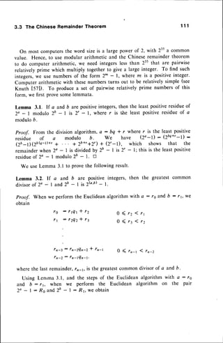 3.3 The Chinese Remainder Theorem 1 1 1
On most computersthe word sizeis a large powerof 2, with 235a common
value. Hence,to use modular arithmetic and the Chineseremaindertheorem
to do computer arithmetic, we need integerslessthan 235that are pairwise
relatively prime which multiply together to give a large integer. To find such
integers,we use numbersof the form 2m - l, where m is a positiveinteger.
Computerarithmetic with thesenumbersturns out to be relativelysimple (see
Knuth t57l). To producea set of pairwiserelatively prime numbersof this
form, we first provesomelemmata.
Lemma 3.1. If a and b are positiveintegers,then the least positiveresidueof
Za - I modulo 2b - I is 2' - 1, where r is the least positiveresidueof a
modulob.
Proof. From the division algorithm, c : bq * r where r is the
residue of a modulo b. We have (2o-l) :
(Zb_DebQ-t)+r a + 2b+,+2,)+ (2,-l), which shows
remainderwhen 2a - I is divided by 2b - I is 2' - l; this is the
residueof 2o - 1 modulo 26 - 1. D
We useLemma 3.1 to Prove
Lemma 3.2. lf a and b are
divisorof 2o - 1 and 2' - 1 is
least pos'itive
12b++r
-1) :
that the
leastpositive
the following result.
positive integers, then the greatest common
2k,b)- 1.
we
0 ( 1 2 ( 1 1
0 ( r : ( - r z
Proof. When we perform the Euclideanalgorithm with a : ro and b -
obtain
f g : r t Q t * r Z
f 1
: r 2 Q 2 - t r 3
: l n - 2 Q n - 2 *
0<
wherethe last remainder, is the greatestcommondivisorof a and b.
Using Lenrma 3.1. and the stepsof the Euclideanalgorithm with a : rs
and b : , r, when we perform the Euclidean algorithm on the pair
2a - I : Ro and2b - I : R1, w€ obtain
 