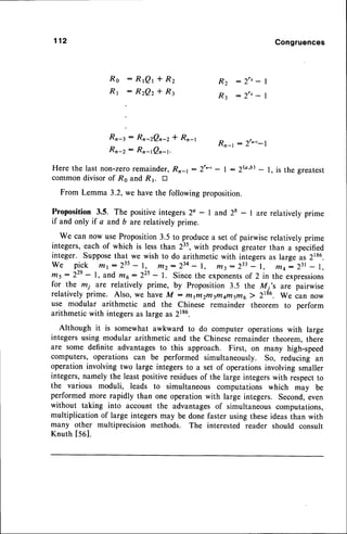 112 Congruences
Rs :RrQr*Rz
R1 :RzQz*R:
R 2 : 2 " - |
R 3 : 2 " - 
Rn-r : Rn-zQn-z* Rn-l ^
Rn-z: Rn-tQn-t.
--,'-r
Rn-t : 2r'-t-1
Here the last non-zeroremainder,Rn-l : )r'-r - I : 2G'b)- l, is the greatest
commondivisorof Ro and R1. tr
From Lemma 3.2, we have the following proposition.
Proposition 3.5. The positiveintegers2a - 1 and 2b - I are relatively prime
if and only if a and b arerelatively prime.
We can now use Proposition3.5 to producea set of pairwise relatively prime
integers,each of which is lessthan 235,with product greater than a specified
integer. Supposethat we wish to do arithmetic with integersas large as 2186.
We p:gk lfir:2t5 - I, tltz:zto - l, t/t3:233 - l, t7t4- ztt - l,
tns: 22e
- l, and r/t6:22s - l. Since the exponents
of 2 in the expressions
for the mi are relatively prime, by Proposition 3.5 the M i's are pairwise
relatively prime. Also, we have M : H!fl2nt3n4qrflsftio2 2t86. we can now
use modular arithmetic and the Chinese remainder theorem to perform
arithmeticwith integersas large as 2186.
Although it is somewhat awkward to do computer operations with large
integers using modular arithmetic and the Chinese remainder theorem, there
are some definite advantagesto this approach. First, on many high-speed
computers, operations can be performed simultaneously. So, reducing an
operation involving two large integers to a set of operationsinvolving smaller
integers,namely the least positiveresiduesof the large integerswith respectto
the various moduli, leads to simultaneous computations which may be
performed more rapidly than one operation with large integers. Second,even
without taking into account the advantagesof simultaneous computations,
multiplication of large integersmay be done faster using theseideasthan with
many other multiprecision methods. The interested reader should consult
Knuth t561.
 