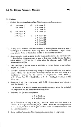3.3 The Chinese RemainderTheorem 1 1 3
3.3 Problems
l. Find all the solutionsof eachof the followingsystems
of congruences.
b ) x = l ( m o d 2 )
x = 2(mod 3)
x = 3(mod 5)
x = 0(mod 2)
x = O(mod3)
x E l(mod 5)
x = 6(mod 7)
d ) x : 2 ( m o d l l )
x = 3(mod 12)
x = 4(mod 13)
x E 5(mod 17)
x = 6(mod l9).
A troop of 17 monkeys store their bananas in elevenpiles of equal size with a
twelfth pile of six left over. When they divide the bananasinto 17 equal groups
none remain. What is the smallestnumber of bananasthey can have?
As an odometercheck, a specialcounter measuresthe miles a car travels modulo
7. Explain how this counter can be used to determine whether the car has been
driven 49335, 149335,or 249335 miles when the odometer reads 49335 and
works modulo 100000.
4. Find a multiple of I I that leavesa remainder of I when divided by each of the
integers2,3,5,and 7.
5. Show that there are arbitrarily long strings of integerseach divisible by a perfect
square. (Hint: Use the Chinese remainder theorem to show that there is a
simultaneous solution to the system of congruences x 5 0 (mod 4),
x = -l (mod 9), x: -2 (mod 25),..., x
- -ls*l (mod p|), where p1, is the
kth prime.)
6" Show that if a,b, and c are integerswith (a,b) :1, then there is an integer n
suchthat Gn*b.c) : l.
In problems7-10 we will considersystemsof congruenceswhere the moduli of
the congruences
are not necessarilyrelatively prime.
Show that the systemof congruences
x 4 a1 (mod rn1)
x :- a2 (mod m2)
has a solution if and only if (m6m2) | Gra). Show that when there is a
solution,it is unique modulo (lmvmzl). (Hint: Write the first congruenceas
x : a, * km, where ft is an integer, and then insert this expressionfor x into
the secondcongruence.)
Using problem 7, solvethe following simultaneoussystemof congruences
a ) x : 4 ( m o d l l ) c )
x = 3(mod 17)
2.
3 .
7 .
8.
 