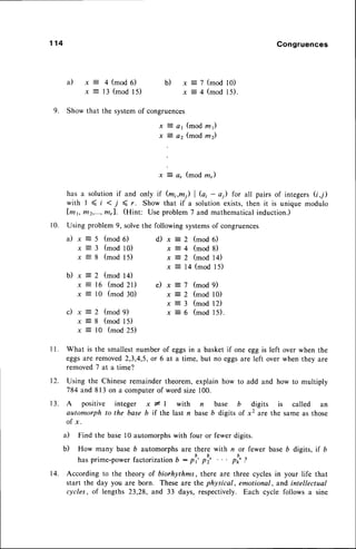 1 1 4 Congruences
b)
-
a t x :
y -
4 (mod 6)
1 3 ( m o d 1 5 )
x = 7 ( m o d l 0 )
x = 4 ( m o d 1 5 ) .
9. Show that the systemof congruences
x t a1 (modz1)
x z az (mod m2)
-
v, 3 4, (mod ln")
has a solution if and only if (m;,m1) | G, - a) for all pairs of integers(i,7)
with I (i <l (r. Show that if a solutionexists,then it is unique modulo
lm1, m2,...,ffi,l. (Hint: Use problem7 and mathematicalinduction.)
10. Using problem 9, solvethe following systemsof congruences
a ) x = 5 ( m o d 6 )
x = 3 ( m o d l 0 )
x = 8 ( m o d 1 5 )
d) .r = 2 (mod 6)
x = 4 ( m o d 8 )
x = 2 ( m o d 1 4 )
x = 14 (mod 15)
x = 7 ( m o d 9 )
x = 2 (mod l0)
x = 3 ( m o d 1 2 )
x = 6 ( m o d l 5 ) .
b)
c)
x = 2 (mod 14)
x = 16 (mod 2l) e)
x : l0 (mod 30)
x = 2 ( m o d 9 )
x = 8 ( m o d 1 5 )
x = l0 (mod 25)
l l .
t2.
What is the smallestnumber of eggsin a basket if one egg is left over when the
eggsare removed2,3,4,5,or 6 at a time, but no eggsare left over when they are
removed7 ata time?
Using the Chinese remainder theorem, explain how to add and how to multiply
784 and 813 on a computerof word size 100.
13. A positive integer x * | with n base b digits is called an
automorph to the base b if the last n baseb digits of xz are the same as those
o f x .
a) Find the base l0 automorphswith four or fewer digits.
b) How many base b automorphs are there with n or fewer base b digits, if b
has prime-power factorization 6 : pl' pl' ' ' ' pl,' Z
14. According to the theory of biorhythms, there are three cycles in your life that
start the day you are born. These are the physical, emotional, and intellectual
cycles, of lengths 23,28, and 33 days, respectively. Each cycle follows a sine
 