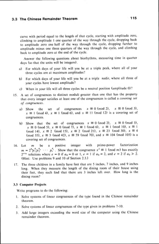 3.3 The ChineseRemainder
Theorem 1 1 5
curve with period equal to the length of that cycle,starting with amplitude zero,
climbing to amplitude I one quarter of the way through the cycle,droppingback
to amplitude zero one half of the way through the cycle, dropping further to
amplitude minus one three quartersof the way through the cycle,and climbing
back to amplitude zeroat the end of the cycle.
Answer the following questionsabout biorhythms,measuringtime in quarter
days (sothat the units will be integers).
a) For which days of your life will you be at a triple peak, where all of your
three cyclesare at maximum amplitudes?
b) For which days of your life will you be at a triple nadir, where all three of
your cycleshave lowestamPlitude?
c) When in your life will all three cyclesbe a neutral position(amplitude0)?
15. A set of congruences
to distinct moduli greater than one that has the property
that every integer satisfiesat least one of the congruencesis called a covering set
of congruences.
a) Show the set of congruences x = 0 (mod 2), x = 0 (mod 3),
x = | (mod 4), x = I (mod 6), and x = ll (mod 12) is a coveringset of
congruences.
b) Show that the set of congruences x = 0 (mod
x = 0 (mod 5), x = 0 (mod7), x = I (mod6), x
( m o d l 4 ) , x = 2 ( m o d l 5 ) , x = 2 ( m o d2 l ) , x 7
(mod 35), x = 5 (mod 42), x = 59 (mod 70), and x
coveringset of congruences.
3.3 Computer Projects
Write programsto do the following:
l. Solve systemsof linear congruences
of the type found
theorem.
x = 0 ( m o d 3 ) ,
( m o d l 0 ) , x = l
( m o d 3 0 ) , x - 4
104(mod 105)is a
Let m be a positive integer with prime-power factorization
^ : zo'p'r'pi' p:' . Show that the congruencex2 = 1 (mod m) has exactly
2'+' solutions
wheree : }if a6 : 0 or l, € : I if a6 : 2, ande : 2 if as} 2.
(Hint: Use problems9 and l0 of Section 2.3.)
The three childrenin a family havefeet that are 5 inches,7 inches,and 9 inches
long. When they measurethe length of the dining room of their house using
their feet, they each find that there are 3 inches left over. How long is the
dining room?
),
r l
2)
it
the Chineseremainder
2. Solvesystems
of linear congruences
of the type givenin problems7-10.
3. Add large integersexceedingthe word size of the computer using the Chinese
remainder theorem.
 