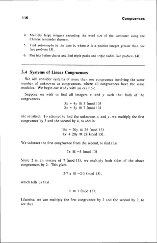 1 1 6 Congruences
4. Multiply large integers exceedingthe word size of the computer using the
Chineseremainder theorem.
5. Find automorphsto the baseD, where b is a positiveinteger greater than one
(seeproblem 13).
6. Plot biorhythm charts and find triple peaksand triple nadirs (seeproblem l4).
3.4 Systemsof Linear Congruences
We will considersystemsof more than one congruenceinvolvingthe same
number of unknowns as congruences,
where all congruences
have the same
modulus. We beginour study with an example.
Supposewe wish to find all integers x and y such that both of the
congruences
3x * 4y :5 (mod 13)
2x t 5y = 7 (mod 13)
are satisfied. To attempt to find the unknownsx and |, we multiply the first
congruenceby 5 and the secondby 4, to obtain
I 5x * 20y = 25 (mod13)
8x * 20y :- 28 (mod13).
We subtractthefirst congruence
from the second,
to find that
7x = -3 (mod l3).
Since 2 is an inverseof 7 (mod 13), we multiply both sides of the above
congruences
by 2. This gives
2'7 x : -2'3 (mod 13),
which tells us that
x = 7 (mod l3).
Likewise,we can multiply the first congruenceby 2 and the secondby 3, to
seethat
 