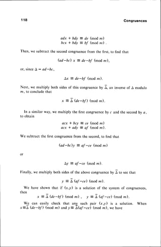 1 1 8 Congruences
adx * bdy = de (mod m)
bcx * bdy = bf (mod m) .
Then, we subtract the secondcongruencefrom the first, to find that
Gd-bc) x = de-bf (mod m),
or, sinceA: ad-bc,
Ax = de-bf (mod rn).
Next, we multiply both sidesof this congruence
by A, an inverseof A modulo
m, to concludethat
x = A @e-bfl (mod la).
In a similar way, we multiply the first congruence
by c and the secondby a,
to obtain
acx * bcy = ce (mod m)
acx * ady = af (mod m).
We subtract the first congruencefrom the second,to find that
Gd-bc)y : of -ce (mod z)
or
Ly : af -ce (mod na).
Finally, we multiply both sidesof the abovecongruence
by r to seethat
y = I bf -cd (mod z).
We have shown that if (x,y) is a solution of the systemof congruences,
then
x = A @e-bf) (mod z) , y = L bf -ce) (mod z).
We can easily check that anX such pair G,y) is a solution. When
x=A @e-bfl (mod m) andy: ibf -tri (mod m), we have
 