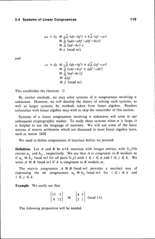 3.4 Systems of Linear Congruences 1 1 9
a x * b y gE @r-bn + bA Gf -ce)
L bde-abf -abf -bce)
L, fud-bc) e
e (modm),
and
cx * dy :
4 tat-bn + dE Gf -ce)
:- L Gde-brf + adf-cde)
= a bd-bdf
= A'L,f
:
/ (modm).
This establishes
the theorem. tr
By similar methods,we may solve systemsof r congruences
involving n
unknowns. However,we will developthe theory of solving such systems,as
well as larger systems,by methods taken from linear algebra. Readers
unfamiliar with linear algebra may wish to skip the remainderof this section.
Systemsof r linear congruences
involving n unknowns will arise in our
subsequent
cryptographicstudies. To study thesesystemswhen r is large, it
is helpful to use the languageof matrices. We will use some of the basic
notionsof matrix arithmetic which are discussed
in most linear algebratexts,
suchas Anton t0Ol.
We needto definecongruences
of matrices beforewe proceed.
Definition. Let A and B be nxk matriceswith integer entries,with (i,/)th
entriesaii and br7, respectively. We say that A is congruent to B modulo m
i f a i i - b i j ( m o dm ) f o r a l l p a i r s ( i , 7 ) w i t hI < t ( n a n d t ( , r < k . W e
write A
-
B (mod m) if I is congruentto B modulom.
The matrix congruence A = B (mod m) provides a succinct way of
expressing the nk congruences o,j = bi1 (mod m) for I ( i ( rz and
I ( 7 < /c.
Example. We easilyseethat
f" 3l
L8 12)
(q 3l
l: rJ (mod
rr)'
needed.
The followingproposition be
 