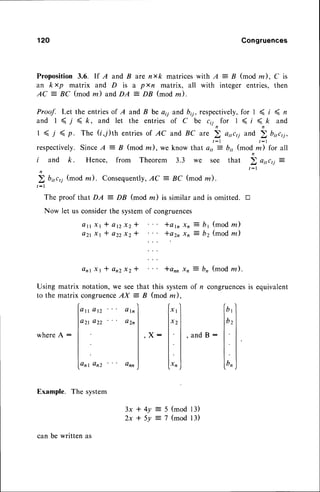 120 Gongruences
Proposition 3.6. lf A and B are nxk matriceswith A : B (mod m), C is
an kxp matrix and D is a pxn matrix, all with integer entries,then
AC = ^BC(mod m) andDA = DB (mod m).
Proof. Let the entriesof A and B be a;i and b,7,respectively,for I ( i ( n
a n d l ( 7 < k , a n d l e t t h e e n t r i e so f C b e c i i n f o r l < i < k a n d
1 ( 7 ( p. The (i,/)th entriesof AC and BC are ) ai1c1iand 2 bi,c,j,
respectively.
SinceA
--B (mod m),weknow thuto,,'--Lb;,(mod ,)j'rc, utt
i and k. Hence, from Theorem 3.3 we see that b o,,r,j z
n
' : l
2 bnc,i (mod ne). Consequently,
AC
---
BC (mod la).
t : l
The proof that DA : DB (mod m) is similar and is omitted. tr
Now let us considerthe systemof congruences
Q n r X t * a n Z X Z *
*er, xn
---
b1 (modm)
*?r, x, 2 b2 (modm)
lann xn : bn (mod rn ).
Q t t X t l a n x z *
A Z tX t * a Z ZX Z t
Using matrix notation,we seethat
to the matrix conqruence
AX = B
this systemof /, congruences
(mod lz ).
is equivalent
Q t t a n
azt azz
Q l n
Q 2 n
X 1
X 2
xn
b y
bz
bn
whereA :
Anl An2 Onn
, a n d B :
,X:
Example. The system
3x*.4y
2xt5y
(mod 13)
(mod l3)
:{
can be written as
 