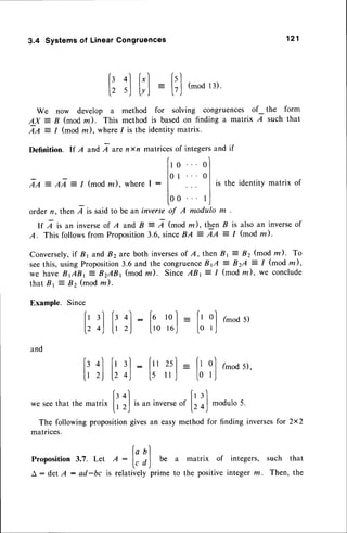 3.4 Systemsof LinearCongruences 121
b 4l f'l fsl
| | | [ - Ll (modl3).
12 sJ lyj L7J
We now develop a method for solving congruences of- the form
AX = B (mod m). This method is basedon finding a matrix I such that
7Z - 1 (mod m), where1 is the identity matrix.
Definition. lf A and,q arenxn matricesof integersand if
f'o ol
l l
tra -,qI:/ (mod
z), where
I : lo
t
...
ol
istheidentity
matrix
of
ll
100 t,l
order n, then 7 is said to be an inverseof A modulo m .
If A is an inverseof A and B : 7 (moOrn), then ^Bis also an inverseof
A. This followsfrom Proposition3.6,sinceBA = AA = I (mod m).
Conversely,
if 81 and 82are both inverses
of A,then Br= 82(modm). To
seethis, usingProposition3.6 and the congruence
B1A = BzA = I (modm),
we haveBABI: B2ABr (modlcl). SinceABt:1 (modm), we conclude
that Bt Z Bz (mod ln).
Example. Since
:;l [t:): [t,[] =
[;?]
(m.d
5,
and
1,r
4l Ir 3.l
: f" xl : |,rol (mod5),
|.12) l.24) 15il,l l0rJ
we seethat the 1-^+riv['
ol
,. ^
[r l]
natrix
l, r,Jisaninverse
of
l, o)modulo
5.
The followingproposition
givesan easymethodfor findinginverses
for 2x2
matrices.
Proposition
3.7. Let A -
t:')
be a matrix of integers,such that
A : detA : ad-bc ts relativelyprime to the positiveintegerm. Then,the
 