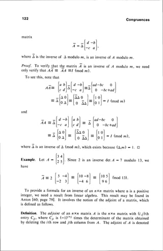 122 Congruences
matrix
r =fo-ul
: o
l-. o)'
wherea is the inverse
of A modulom,isan inverse
of I modulom.
Proof. To verify that tbg matrix 7 ir an invers
e of A modulo ra, we need
only verify that AA = AA =I (mod z).
To seethis, note that
f"
u)-l a -ol -fad-bc o l
A A : | , l 4 l l : n l . l
Va)-l-c oJ--l 0 -bc+ad)
-faol faao I frol
= ^|-ooj=l
o ooj=lo',l:
1(mod
z)
and
-f a -n) (" ol - fad-bc o I
A A = L I | | - t : A I I
--f-.
a)lrd) al0 -bc+ad)
[aol faaol l,r
ol
: A
fooJ
:
I o lo,l=
[o',l: I (mod
m)'
wheref ir un inverseof A (mod m), which existsbecause(a,.d : l. tr
ir+l
Example.Let A :
lr r,J. Since2 is an inversedetA:7 modulo13,we
have
tr_2 1.
s _+l: |,ro_sl
= |'rosl
(moar).
l-23) l-46) l.e6J
To provide a formula for an inverseof an nxn matrix where n is a positive
integer, we need a result from linear algebra. This result may be found in
Anton [60; page 791. It involvesthe notion of the adjoint of a matrix, which
is definedas follows.
Definition. The adjoint of an nxn malrix A is the nn matrix with (i,;)th
entry Cyi, where Cii is (-l)t+i times the determinantof the matrix obtained
by deletingthe ith row and 7th column from A. Thg adjoint of I is denoted
 