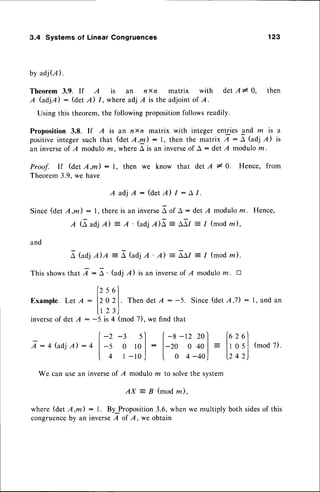 3.4 Systems of Linear Congruences 123
by adj(l).
Theorem 3.9. If A is an nxn matrix with detA* 0, then
A GdjA) : (det A) I , where adj A is the adjoint of A.
Using this theorem,the followingpropositionfollowsreadily.
Proposition 3.8. If A is an nn matrix with integer entries and rn is a
positiveintegersuch that (det 'q,U) :1, then the matrix A : A (adj A) is
an inverseof I modulom, whereA is an inverseof A : det A modulom.
Proof. If (det A,m) : l, then we know that detA * 0. Hence, from
Theorem3.9.we have
A a d j A : ( d e t n l : A 1 .
Since (det Z,nl) : l, there is an inverseA of A : det I moduloz. Hence,
A (A adj A) = A ' {.zLdj
nE - afl = I (mod m),
and
e tuolilA - [ (uojA ' A) - aar : 1 (mod
rn).
This showsthat 7 :^ ' (adj l) is an inverseof I moduloru. tr
fzsol
Example. Let A :
120
2|.. Then detA: -5. Since(detA,7) :1, and an
u 23J
inverseof det A : -5 is 4 (mod 7), we find that
I:4(.:,djA):4
-2-3 sl l-a-tz2ol fezel
-s o tol: l-ro o ool- ltosl(modi),
4 r-r0J t 0 4-40) 1242)
We can usean inverseof I modulo m to solvethe system
AX : B (mod m),
where (det A,m) : l. By Proposition3.6, when we multiply both sidesof this
congruence
by an inverseA of A, we obtain
 