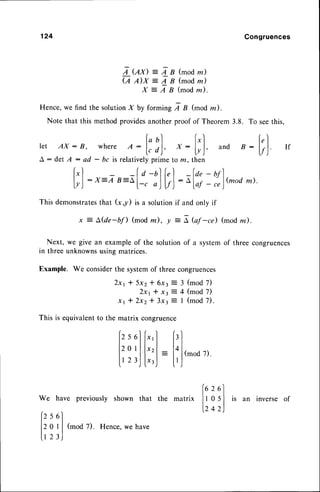 124 Congruences
A Ux): LB (modm)
(,q,4x -
4B (modm)
X : A B (modn).
Hence,we find the solutionX by forming A B (mod m ).
Note that this methodprovidesanotherproof of Theorem3.8. To
ret AX: B, whereA :
l:'),
x :
t;]
and B -
A : det A : ad - bc is relativelyprime to ln, then
f"l -f a -t)f,l - fa,- nrl
l..l:X=A B-Ai_, || |-^,,_),1(modm).
lyj
-1'-1'"--l-.
")lf)-ulo,
..r
This demonstrates
that (x,y) is a solutionif and only if
x = A,(de-bfl (mod z), y = I bf -ce) (mod lz).
Next, we give an exampleof the solutionof a systemof three congruences
in three unknownsusingmatrices.
Example. We considerthe systemof three congruences
2x1* 5x2t 6xt: 3 (mod7)
2x1* xt j 4 (mod 7)
x r * 2 x 2 * 3 x : : I ( m o d7 ) .
This is equivalentto the matrix congruence
seethis,
[;]
If
lz
sol
[",] f,l
12
oIIl"'l = lalr.noo
rl.
lrzr,l
l",j
-
I'J
'^'^"-
we havepreviously
shownthat the matrix ll 3 :
lzsel
|.242
l?: lJ
tmoo
z) Hence'
we
have
is an inverse of
 