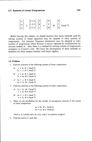 3.4 Systems of Linear Congruences 125
[*,1 fozellrl [r'l lol
l",l lrosll.l : ltl: I'l(mod7)
l-l:l^.^lll:l-.1:
l',J lz+zjL'J lro) lrj
Beforeleavingthis subject,we shouldmention that many methodsusedfor
solving systems of linear equations may be adapted to solve systems of
congruences. For instance,Gaussian elimination may be adapted to solve
systemsof congruences
wheredivisionis alwaysreplacedby multiplicationby
inverses
moduloru. Also, there is a methodfor solvingsystems
of congruences
analagousto Cramer's rule. We leave the developmentof these methodsas
problemsfor thosereadersfamiliar with linear algebra.
3.4 Problems
l. Findthesolutions
of thefollowingsystems
of linearcongruences.
a ) x * 2 y
2 x * y
b ) x * 3 y
3 x t 4 y
d 4 x
2x
I (mod 5)
I (mod 5)
I (mod 5)
2 (mod 5)
(mod 5)
(mod 5).
(mod 7)
(mod 7)
+y
+3v
Z. Find the solutionsof the following systemsof linear congruences.
a ) 2 x * 3 y
x * 5 y
b ) 4 x * y = 5 ( m o d 7 )
x * 2 y = 4 ( m o d 7 ) .
3. What are the possibilitiesfor the number of incongruent solutionsof the system
of linear congruences
a x * b y : c ( m o d p )
dx * ey :
f (mod fl,
wherep is a prime and a,b,c d,e, andf are positiveintegers?
4. Find the matrix C such that
 