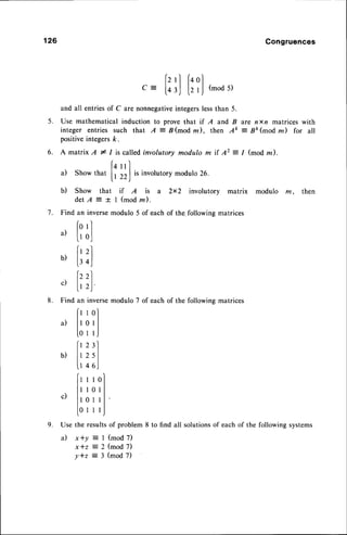 126 Congruences
5 .
fz'l f+ol
Q-
lor,l llJ
(mod5)
and all entriesof C are nonnegativeintegerslessthan 5.
Use mathematical induction to prove that if A and B are nxn matrices with
integer entries such that A = B(mod m ), then Ak : Bk(modm) for all
positiveintegersk.
A matrix A * I is called involutory modulo m if 42 = 1 (mod z).
14
nl
a) Show that
| | 22)
is involutory modulo 26.
b) Show that if A is a 2x2 involutory matrix modulo m, then
d e t A : t l ( m o d r n ) .
Find an inversemodulo 5 of each of the.following matrices
forl
il lr ol
i',i
b) |.,oJ
lzz)
c)
lt ,J
Find an inversemodulo 7 of each of the following matrices
frrol
a)
lt 0 t
I
[ 0 1 l J
frz:l
b) lr2sl
u 46J
r)
lr r r 0l
ll l0ll
^) | |
v'
ll0rll'
l0r r r,J
Use the resultsof problem 8 to find all solutionsof each of the following systems
a) x+y : I (mod 7)
x * z z 2 ( m o d 7 )
Y * z = 3 ( m o d 7 )
6.
7 .
8 .
9 .
 
