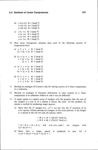3.4 Systemsof LinearCongruences
b) x*2y*32 : I (mod 7)
x * 3 y * 5 2 = l ( m o d 7 )
x * 4 y l 6 z = l ( m o d 7 )
(mod 7)
(mod 7)
(mod 7)
(mod 7).
How many incongruent solutions
congruenceshave
a ) x * y * z i
2 x * 4 y * 3 2 :
b ) 2 x * 3 y * z
x * 2 y * 3 2
2 x * z
c ) 3 x * y * 3 2 = I ( m o d 5 )
x * 2 y t 4 z : 2 ( m o d 5 )
4 x * 3 y * 2 2 : 3 ( m o d 5 )
127
does each of the following systems of
1 0 .
c) x*y *z =
x*y *w :
x t z i w :
Y*z *w =
i l 2 x * y * z
x * 2 y * z
x * y * 2 2
I (mod 5)
I (mod 5)
3 (mod 5)
I (mod 5)
I (mod 5)
(mod 5)
(mod 5)
(mod 5).
t2.
1 3 .
Developan analogueof Cramer's rule for solvingsystemsof n linear congruences
in n unknowns.
Develop an analogue of Gaussian elimination to solve systems of n linear
congruencesin z unknowns (where m and n may be different).
A magic square is a square array of integers with the property that the sum of
the integers in a row or in a column is always the same. In this problem, we
presenta method for producing magic squares.
a) Show that the n2 integers0,1,...,n2-l are put into the n2 positionsof an
n x/, square,without putting two integersin the same position,if the integer
k is placed in the i th row and 7th column, where
i = a * c k * e { k l n l ( m o d n ) ,
j = b + d k + f l k / n l ( m o d n ) ,
I < t ( n , 1 ( / ( n ,
kf -de,n) : l.
and a,b,c d,e, andf are integers with
Show that a magic square
(c,n) : (d ,n) : (e,n) : (7,n) : l.
b) produced part (a)
 