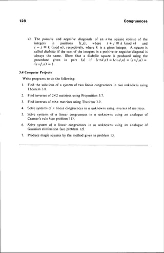 128 Congruences
c) The positive and negative diagonals of an nxn square consist of the
integers in positions (t1), where i + j = k (mod n) and
t- j =ft (modn),respectively,
wherek isa giveninteger. Asquareis
called diabolic if the sum of the integersin a positiveor negativediagonal is
always the same. Show that a diabolic square is produced using the
procedure given in part (a) if Gtd,n) : (c-d,n) : G*f ,n) :
G-f ,n) : l.
3.4 Computer Projects
Write programsto do the following:
l. Find the solutionsof a systemof two linear congruencesin two unknowns using
Theorem3.8.
2. Find inversesof 2x2 matricesusing Proposition3.7.
3. Find inversesof nxn matncesusing Theorem 3.9.
4. Solvesystemsof n linear congruences
in n unknownsusing inversesof matrices.
5. Solve systems of n linear congruencesin n unknowns using an analogue of
Cramer'srule (seeproblem ll).
6. Solve system of n linear congruencesin m unknowns using an analogue of
Gaussianelimination(seeproblem l2).
7. Producemagic squaresby the method given in problem 13.
 