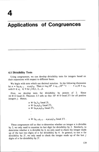 Applicationsof Gongruences
4.1 Divisibility Tests
Using congruences,we can develop divisibility tests for integers based on
their expansionswith respectto different bases'
We begin with testswhich use decimal notation. In the following discussion
let n: (oooo-r...apo)rc. Thenfl:QklOft + arr-J0t-l+ * 4110* oo,
with 0 ( o.r ( 9 for,t:0,1, 2,...,k.
First, we develop tests for divisibility. by powers.. of 2. Since
l0 = 0 (mod 2), Theorem 3.5 tells us that 10/ :0 (mod 2r) for all positive
integers7. Hence,
n = (a) 1s(mod 2),
n = (arao)ro(mod22),
n 3 (azarao)ro
(mod 23),
(ai-fii-2. . .azarao)
to (mod2/)
Thesecongruences
tell us that to determinewhether an integer n is divisible
by 2, we only needto examineits last digit for divisibility by 2. Similarly, to
determine whether n is divisible by 4, we only need to check the integer made
up of the last two digits of n for divisibility by 4. In general, to test n for
divisibility by 2i, we only need to check the integer made up of the last 7
digits of n for divisibility by 2i .
n :
r29
 