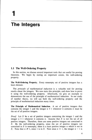 The Integers
1.1 TheWell-Ordering
Property
In this section,we discussseveralimportant tools that are useful for proving
theorems. We begin by stating an important axiom, the well-ordering
property.
The Well-Ordering Property. Every nonempty set of positive integers has a
least element.
The principle of mathematical induction is a valuable tool for proving
resultsabout the integers. We now state this principle, and show how to prove
it using the well-ordering property. Afterwards, we give an example to
demonstratethe use of the principle of mathematical induction. In our study
of number theory, we will use both the well-ordering property and the
principle of mathematical induction many times.
The Principle of Mathematical Induction. A set of positive integers that
contains the integer I and the integer n I I wheneverit contains n must be
the set of all positiveintegers.
Proof. Let S be a set of positive integers containing the integer I and the
integer n * | whenever it contains n. Assume that S is not the set of all
positive integers. Therefore, there are some positiveintegersnot contained in
.S. By the well-ordering property, since the set of positive integers not
contained in S is nonempty, there is a least positiveinteger n which is not in
. S . N o t e t h a t n 1 1 , s i n c el i s i n S . N o w s i n c en ) l , t h e i n t e g e rn - 1 i s
1
 